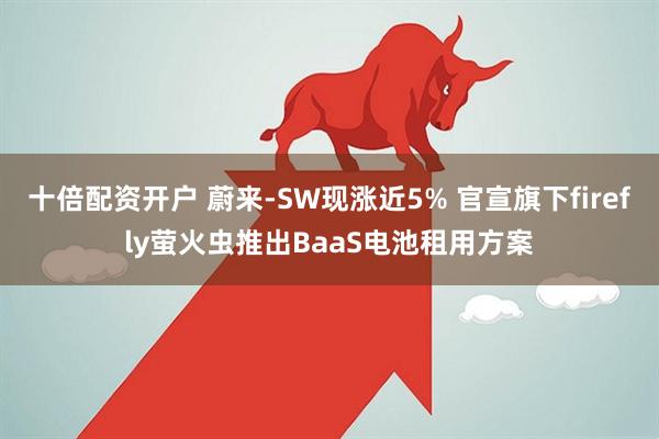 十倍配资开户 蔚来-SW现涨近5% 官宣旗下firefly萤火虫推出BaaS电池租用方案