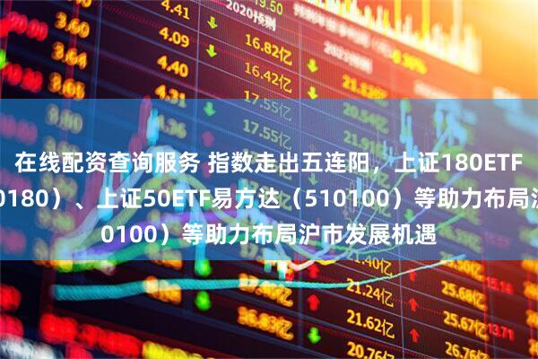 在线配资查询服务 指数走出五连阳，上证180ETF易方达（530180）、上证50ETF易方达（510100）等助力布局沪市发展机遇