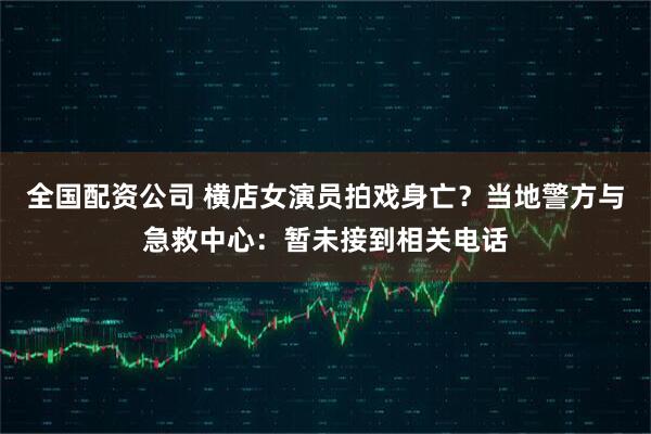 全国配资公司 横店女演员拍戏身亡？当地警方与急救中心：暂未接到相关电话