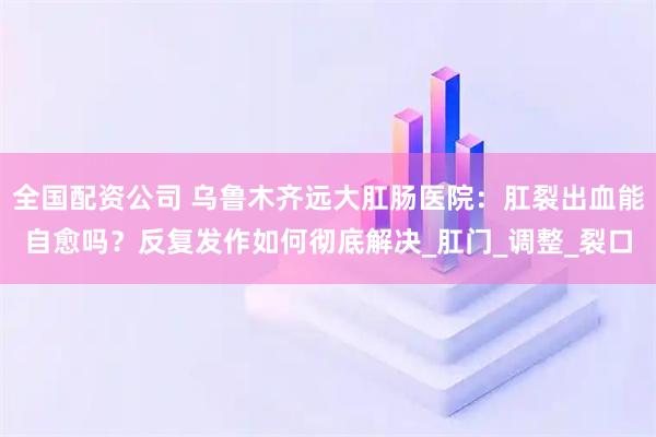 全国配资公司 乌鲁木齐远大肛肠医院：肛裂出血能自愈吗？反复发作如何彻底解决_肛门_调整_裂口