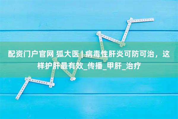 配资门户官网 狐大医 | 病毒性肝炎可防可治，这样护肝最有效_传播_甲肝_治疗