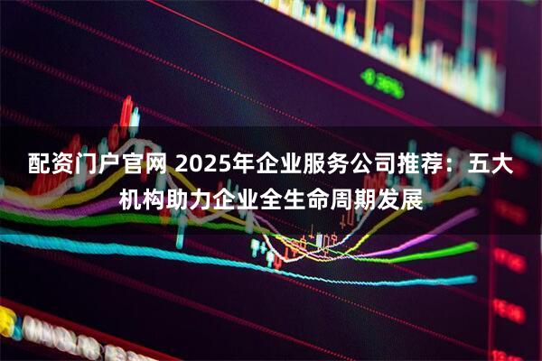 配资门户官网 2025年企业服务公司推荐：五大机构助力企业全生命周期发展
