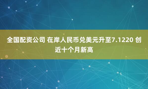 全国配资公司 在岸人民币兑美元升至7.1220 创近十个月新高