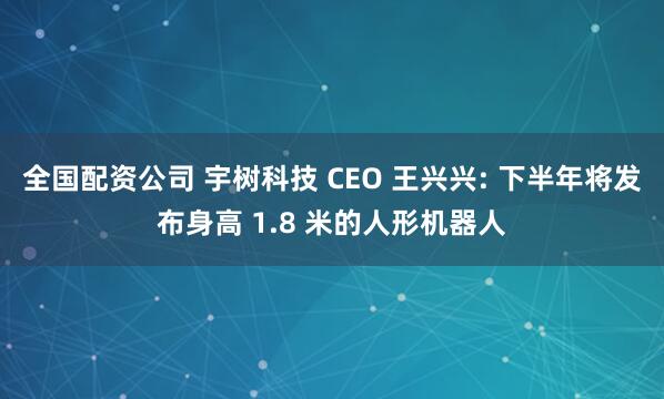 全国配资公司 宇树科技 CEO 王兴兴: 下半年将发布身高 1.8 米的人形机器人