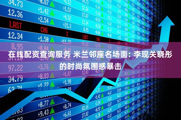 在线配资查询服务 米兰邻座名场面: 李现关晓彤的时尚氛围感暴击
