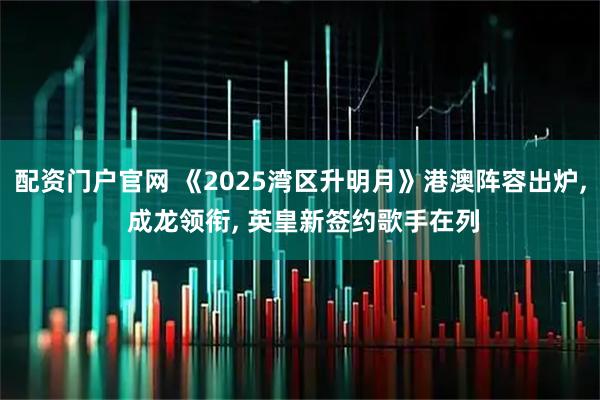 配资门户官网 《2025湾区升明月》港澳阵容出炉, 成龙领衔, 英皇新签约歌手在列
