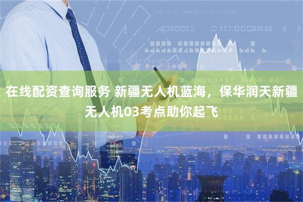 在线配资查询服务 新疆无人机蓝海，保华润天新疆无人机03考点助你起飞