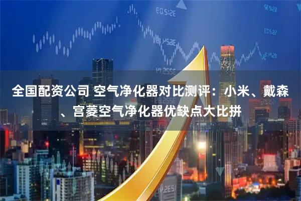 全国配资公司 空气净化器对比测评：小米、戴森、宫菱空气净化器优缺点大比拼