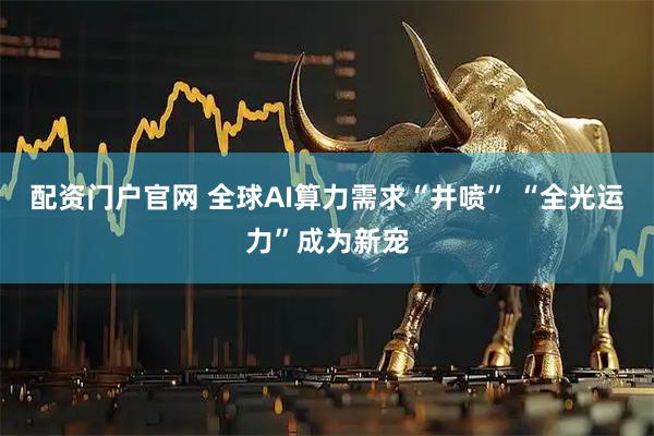 配资门户官网 全球AI算力需求“井喷” “全光运力”成为新宠