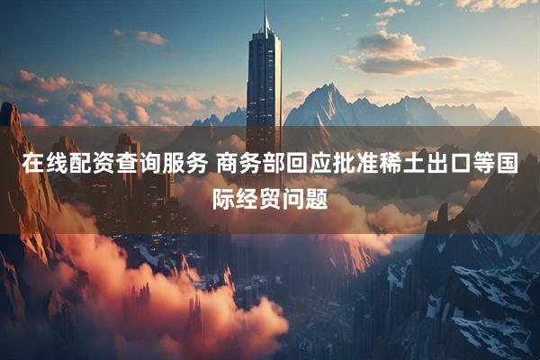 在线配资查询服务 商务部回应批准稀土出口等国际经贸问题