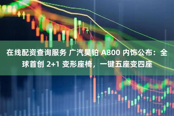 在线配资查询服务 广汽昊铂 A800 内饰公布：全球首创 2+1 变形座椅，一键五座变四座