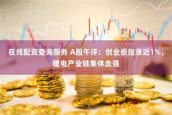 在线配资查询服务 A股午评：创业板指涨近1%，锂电产业链集体走强