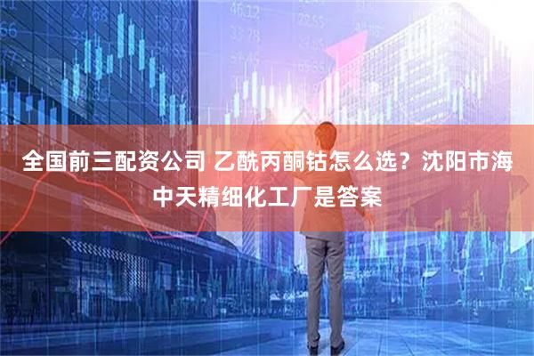 全国前三配资公司 乙酰丙酮钴怎么选？沈阳市海中天精细化工厂是答案