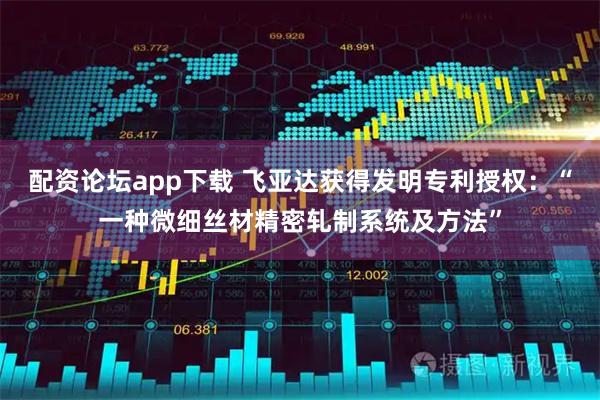 配资论坛app下载 飞亚达获得发明专利授权：“一种微细丝材精密轧制系统及方法”