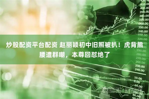 炒股配资平台配资 赵丽颖初中旧照被扒！虎背熊腰遭群嘲，本尊回怼绝了