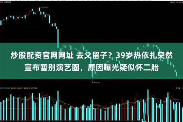 炒股配资官网网址 去父留子？39岁热依扎突然宣布暂别演艺圈，原因曝光疑似怀二胎