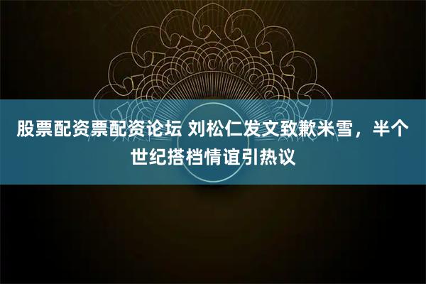 股票配资票配资论坛 刘松仁发文致歉米雪，半个世纪搭档情谊引热议