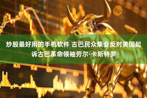炒股最好用的手机软件 古巴民众集会反对美国起诉古巴革命领袖劳尔·卡斯特罗