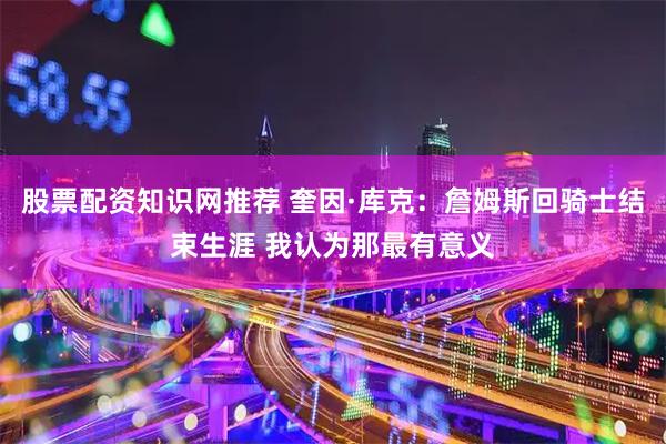 股票配资知识网推荐 奎因·库克：詹姆斯回骑士结束生涯 我认为那最有意义
