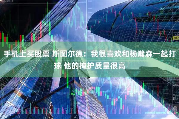手机上买股票 斯图尔德：我很喜欢和杨瀚森一起打球 他的掩护质量很高