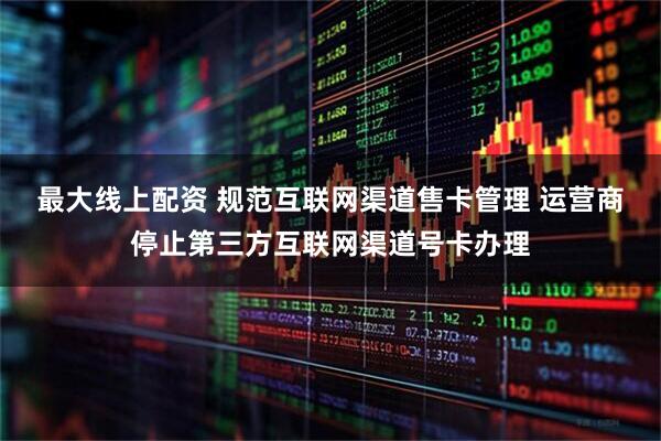最大线上配资 规范互联网渠道售卡管理 运营商停止第三方互联网渠道号卡办理