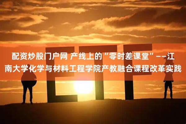 配资炒股门户网 产线上的“零时差课堂”——江南大学化学与材料工程学院产教融合课程改革实践