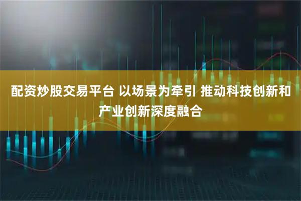 配资炒股交易平台 以场景为牵引 推动科技创新和产业创新深度融合