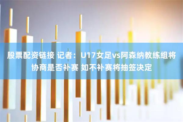 股票配资链接 记者：U17女足vs阿森纳教练组将协商是否补赛 如不补赛将抽签决定